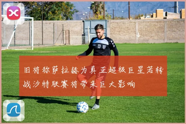 旧将称萨拉赫为真正超级巨星若转战沙特联赛将带来巨大影响