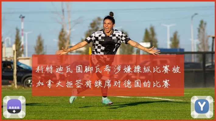 科特迪瓦国脚瓦希涉嫌操纵比赛被加拿大拒签将缺席对德国的比赛