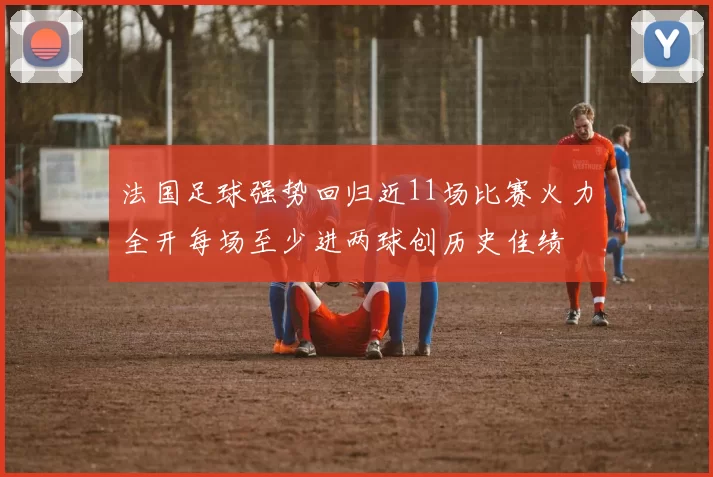 法国足球强势回归近11场比赛火力全开每场至少进两球创历史佳绩