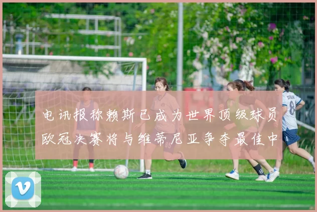 电讯报称赖斯已成为世界顶级球员欧冠决赛将与维蒂尼亚争夺最佳中场称号