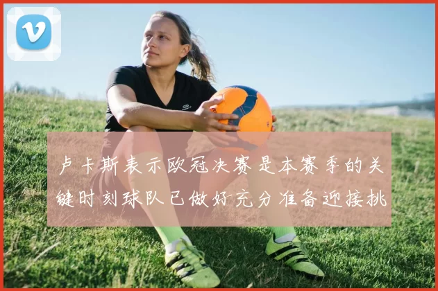 卢卡斯表示欧冠决赛是本赛季的关键时刻球队已做好充分准备迎接挑战