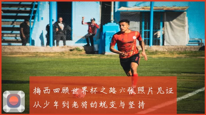 梅西回顾世界杯之路六张照片见证从少年到老将的蜕变与坚持