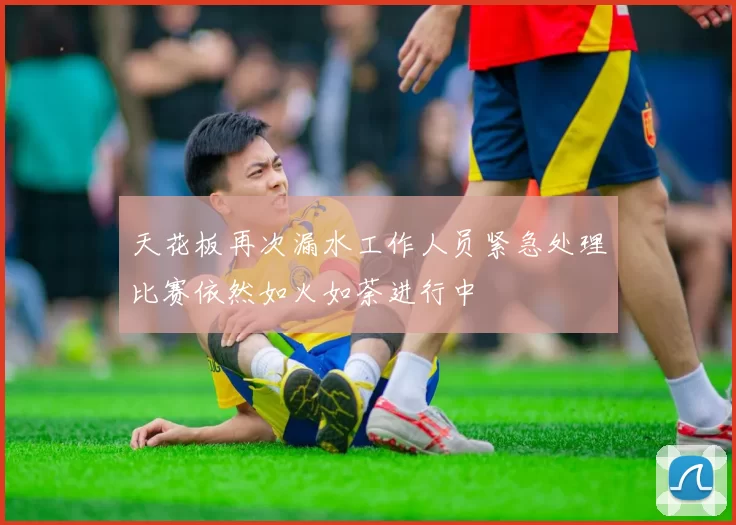 天花板再次漏水工作人员紧急处理比赛依然如火如荼进行中