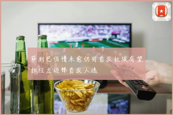 萨利巴伤情未愈仍将首发杜埃有望担任左边锋首发人选