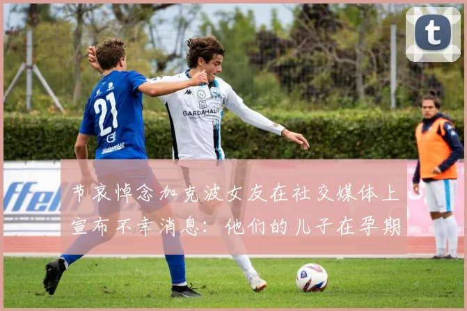 节哀悼念加克波女友在社交媒体上宣布不幸消息：他们的儿子在孕期夭折