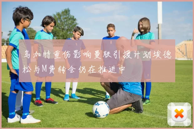 乌加特重伤影响曼联引援计划埃德松与M费转会仍在推进中
