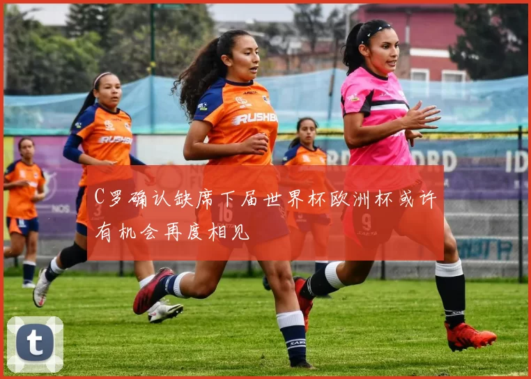 C罗确认缺席下届世界杯欧洲杯或许有机会再度相见